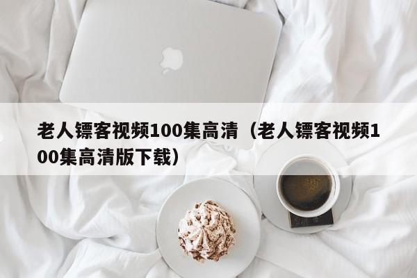 老人镖客视频100集高清（老人镖客视频100集高清版下载）