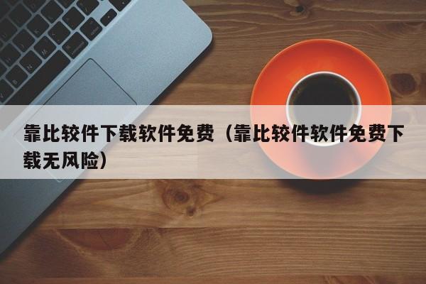靠比较件下载软件免费（靠比较件软件免费下载无风险）