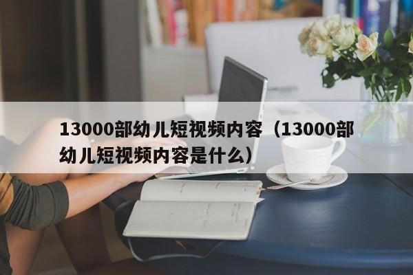 13000部幼儿短视频内容(13000部幼儿短视频内容是什么)