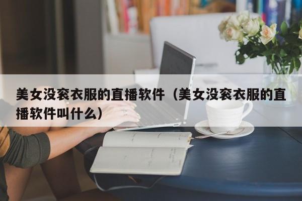 美女没衮衣服的直播软件（美女没衮衣服的直播软件叫什么）