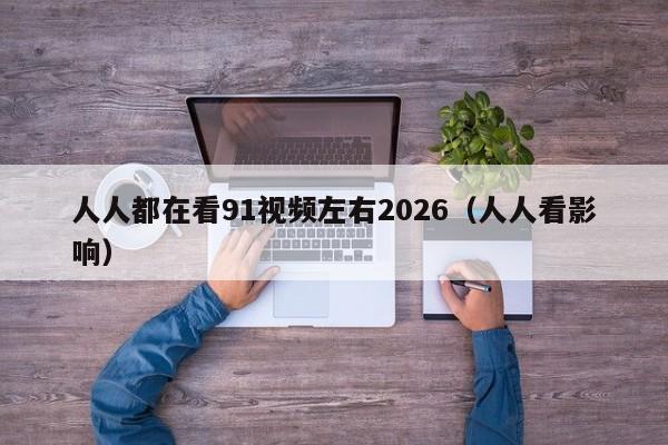 人人都在看91视频左右2026（人人看影响）