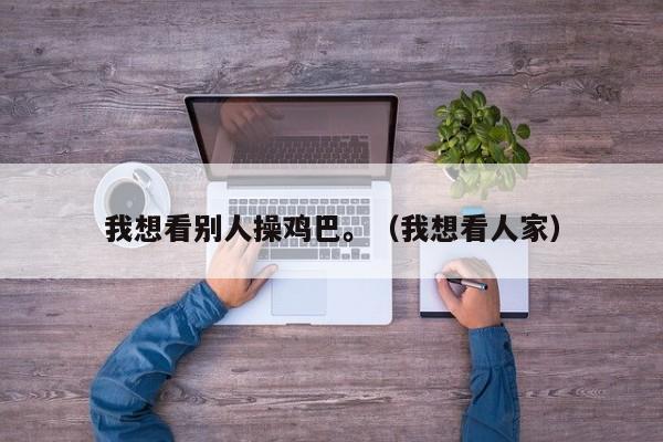 我想看别人操鸡巴。（我想看人家）