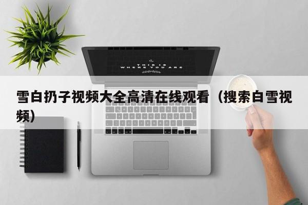 雪白扔子视频大全高清在线观看（搜索白雪视频）