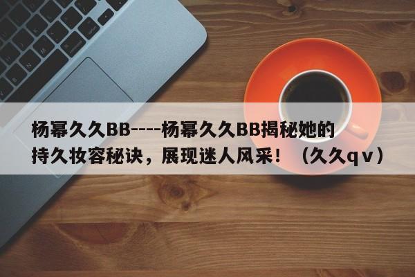 杨幂久久BB----杨幂久久BB揭秘她的持久妆容秘诀，展现迷人风采！（久久qⅴ）