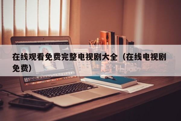 在线观看免费完整电视剧大全（在线电视剧 免费）