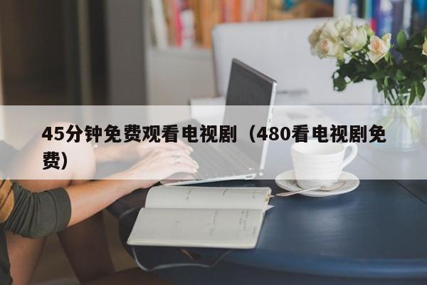 45分钟免费观看电视剧(480看电视剧免费)