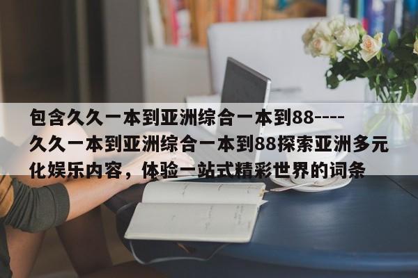 包含久久一本到亚洲综合一本到88----久久一本到亚洲综合一本到88探索亚洲多元化娱乐内容,体验一站式精彩世界的词条