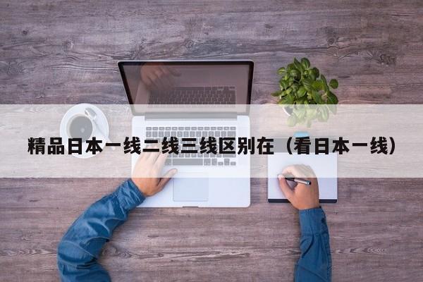 精品日本一线二线三线区别在（看日本一线）