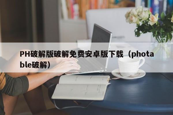 PH破解版破解免费安卓版下载（photable破解）