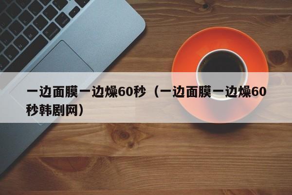 一边面膜一边燥60秒（一边面膜一边燥60秒韩剧网）