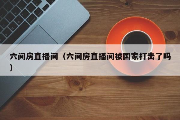 六间房直播间（六间房直播间被国家打击了吗）