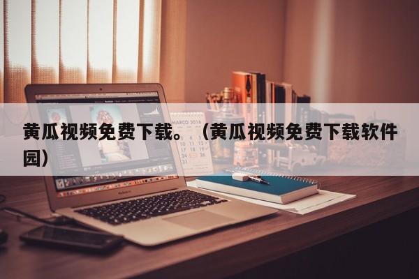黄瓜视频免费下载。（黄瓜视频免费下载软件园）