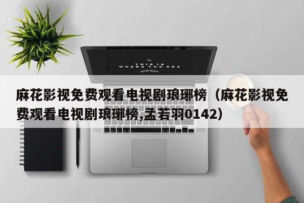 麻花影视免费观看电视剧琅琊榜（麻花影视免费观看电视剧琅琊榜,孟若羽0142）