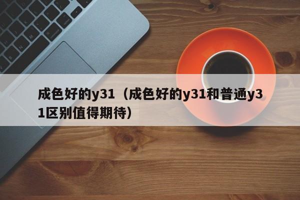 成色好的y31（成色好的y31和普通y31区别值得期待）