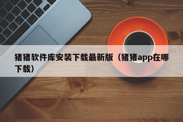 猪猪软件库安装下载最新版（猪猪app在哪下载）