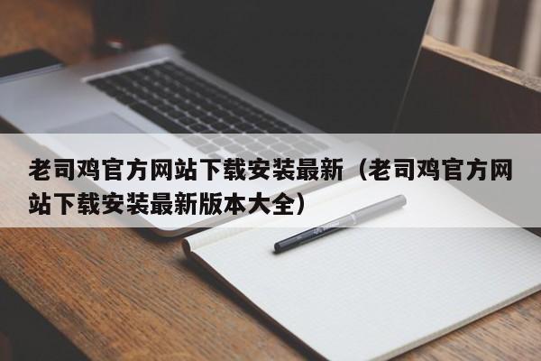 老司鸡官方网站下载安装最新(老司鸡官方网站下载安装最新版本大全)