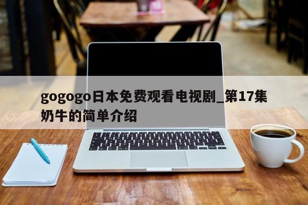 gogogo日本免费观看电视剧_第17集奶牛的简单介绍