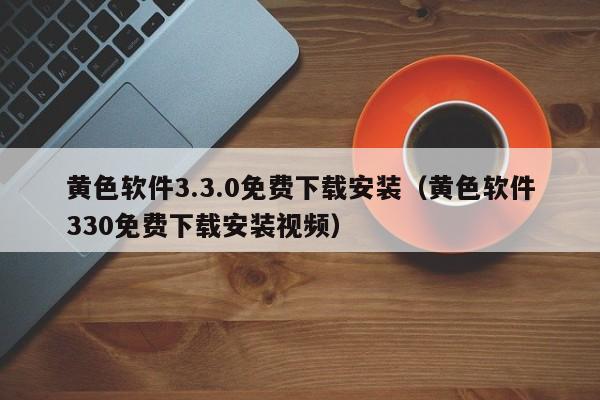 黄色软件3.3.0免费下载安装（黄色软件330免费下载安装视频）