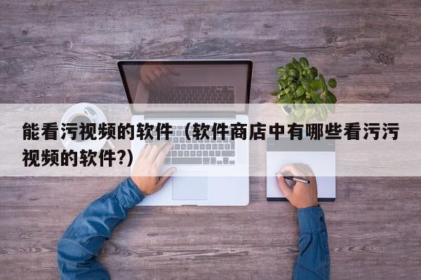 能看污视频的软件（软件商店中有哪些看污污视频的软件?）