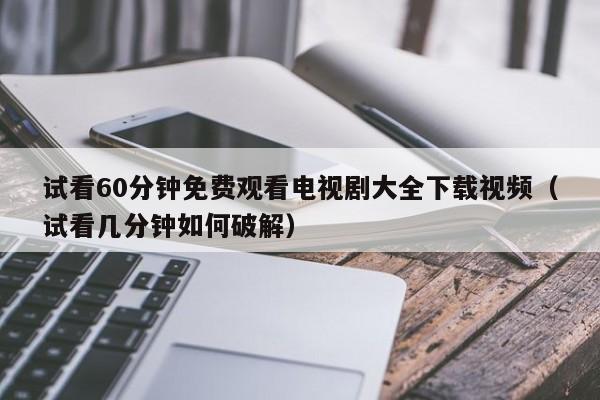 试看60分钟免费观看电视剧大全下载视频（试看几分钟如何破解）