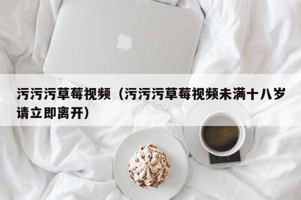 污污污草莓视频（污污污草莓视频未满十八岁请立即离开）