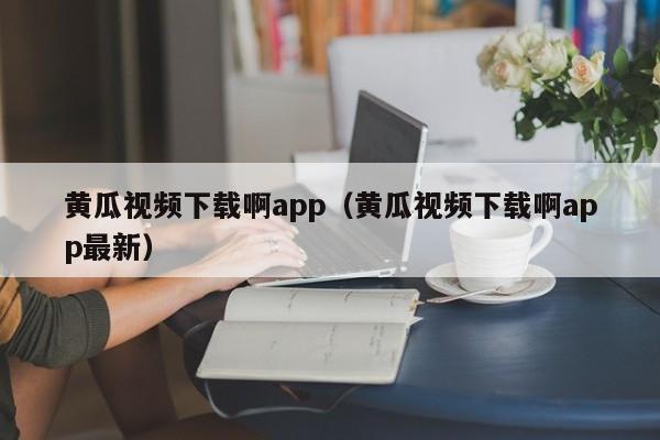 黄瓜视频下载啊app（黄瓜视频下载啊app最新）