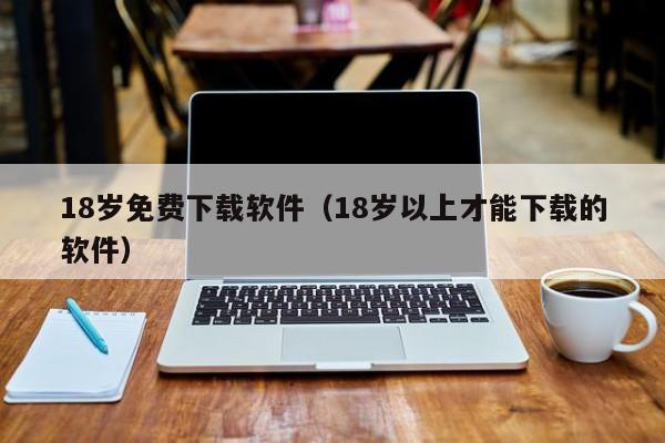 18岁免费下载软件（18岁以上才能下载的软件）