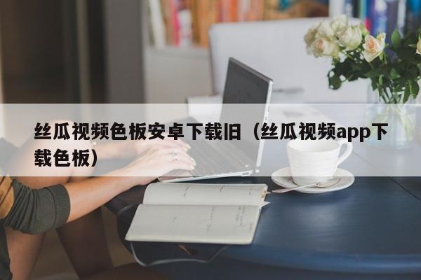 丝瓜视频色板安卓下载旧（丝瓜视频app下载色板）