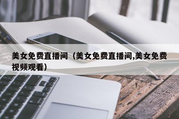 美女免费直播间（美女免费直播间,美女免费视频观看）