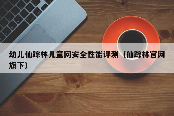 幼儿仙踪林儿童网安全性能评测（仙踪林官网旗下）