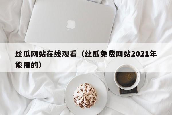 丝瓜网站在线观看（丝瓜免费网站2021年能用的）