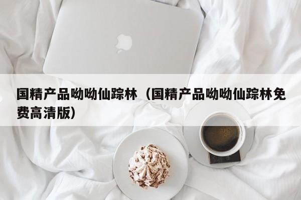 国精产品呦呦仙踪林（国精产品呦呦仙踪林免费高清版）
