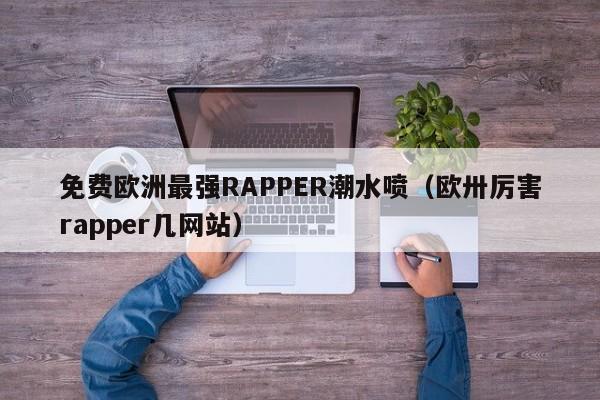 免费欧洲最强RAPPER潮水喷（欧卅厉害rapper几网站）