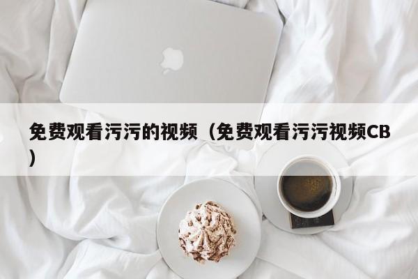 免费观看污污的视频（免费观看污污视频CB）