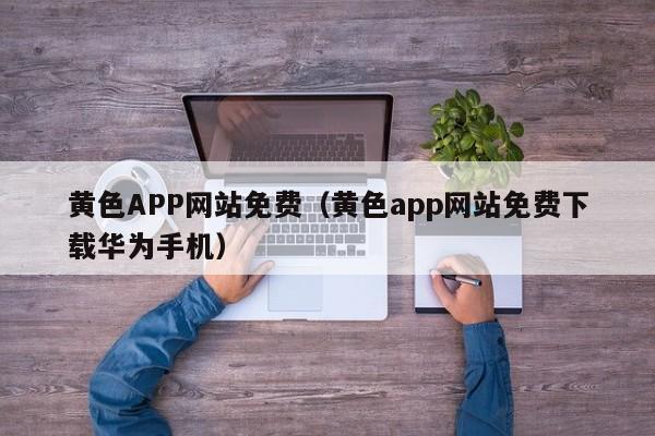 黄色APP网站免费（黄色app网站免费下载华为手机）