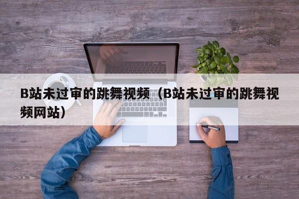 B站未过审的跳舞视频（B站未过审的跳舞视频网站）