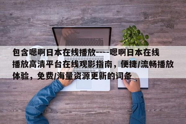 包含嗯啊日本在线播放----嗯啊日本在线播放高清平台在线观影指南,便捷/流畅播放体验,免费/海量资源更新的词条