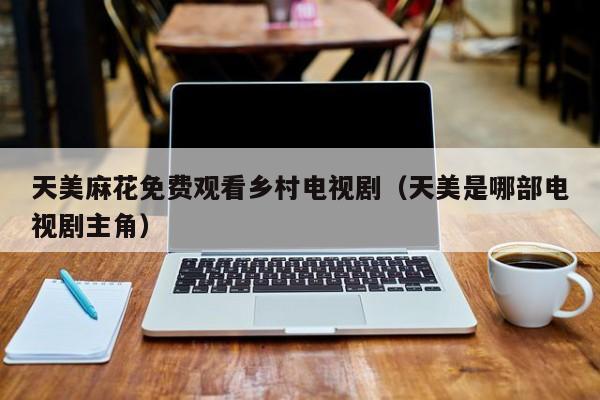 天美麻花免费观看乡村电视剧(天美是哪部电视剧主角)