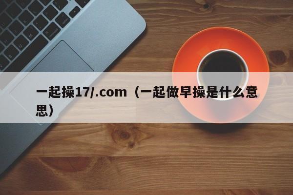 一起操17/.com（一起做早操是什么意思）