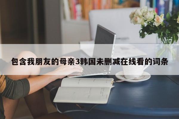 包含我朋友的母亲3韩国未删减在线看的词条