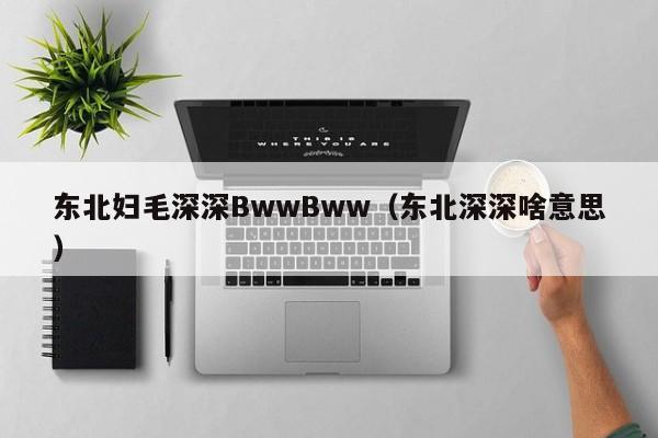 东北妇毛深深BwwBww（东北深深啥意思）