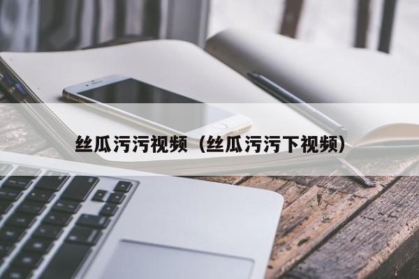 丝瓜污污视频（丝瓜污污下视频）