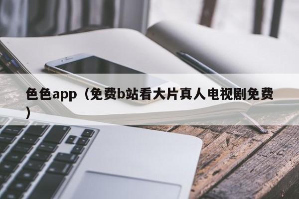 色色app（免费b站看大片真人电视剧免费）