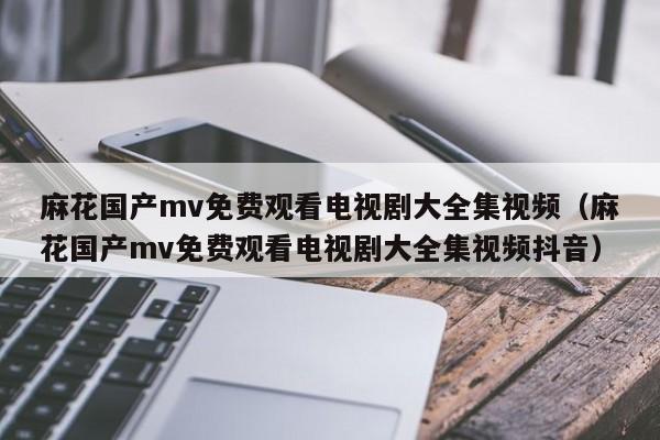 麻花国产mv免费观看电视剧大全集视频(麻花国产mv免费观看电视剧大全集视频抖音)