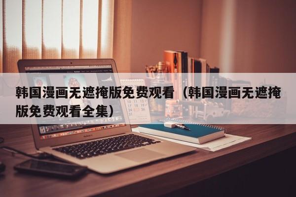 韩国漫画无遮掩版免费观看(韩国漫画无遮掩版免费观看全集)