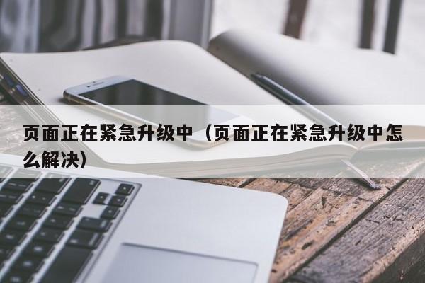页面正在紧急升级中（页面正在紧急升级中怎么解决）