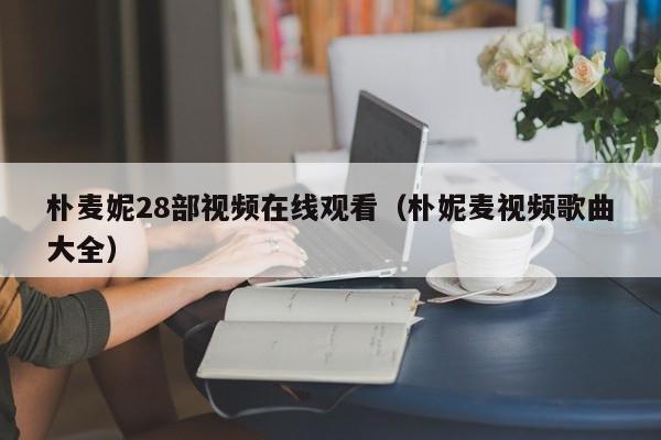 朴麦妮28部视频在线观看（朴妮麦视频歌曲大全）