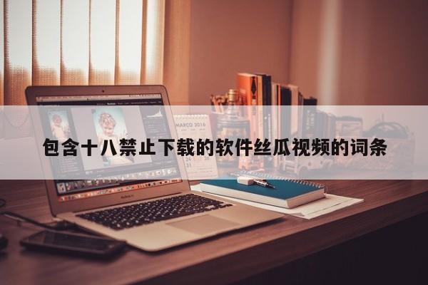 包含十八禁止下载的软件丝瓜视频的词条