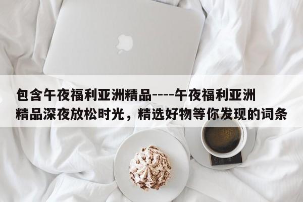 包含午夜福利亚洲精品----午夜福利亚洲精品深夜放松时光,精选好物等你发现的词条