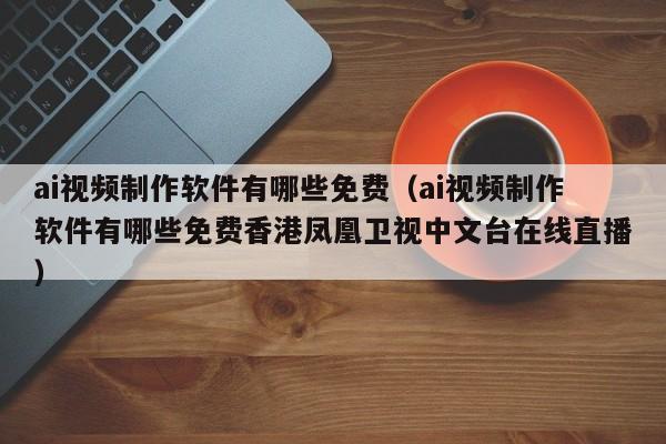 ai视频制作软件有哪些免费(ai视频制作软件有哪些免费香港凤凰卫视中文台在线直播)